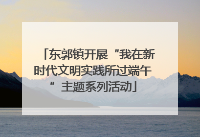 东郭镇开展“我在新时代文明实践所过端午”主题系列活动