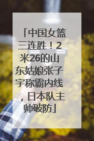 中国女篮三连胜！2米26的山东姑娘张子宇称霸内线，日本队主帅破防