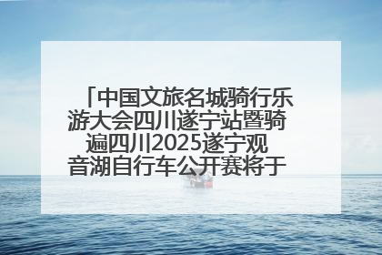 中国文旅名城骑行乐游大会四川遂宁站暨骑遍四川2025遂宁观音湖自行车公开赛将于6月22日开赛