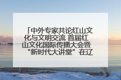 中外专家共论红山文化与文明交流 首届红山文化国际传播大会暨“新时代大讲堂”在辽宁朝阳举办