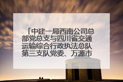 中建一局西南公司总部党总支与四川省交通运输综合行政执法总队第三支队党委、万源市草坝镇莲花院村党支部开展党建联建