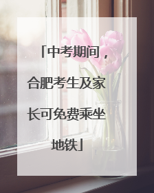 中考期间，合肥考生及家长可免费乘坐地铁