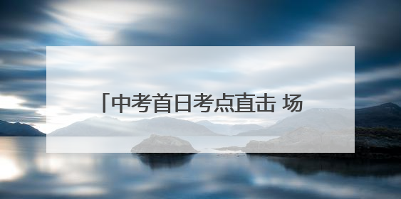 中考首日考点直击 场外“陪考团”温情守护