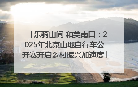 乐骑山间 和美南口：2025年北京山地自行车公开赛开启乡村振兴加速度