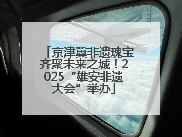 京津冀非遗瑰宝齐聚未来之城！2025“雄安非遗大会”举办
