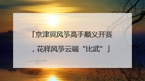 京津冀风筝高手顺义开赛，花样风筝云端“比武”