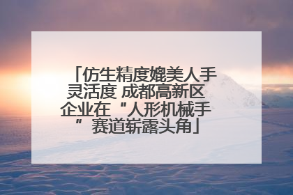 仿生精度媲美人手灵活度 成都高新区企业在“人形机械手”赛道崭露头角