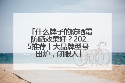 什么牌子的防晒霜防晒效果好？2025推荐十大品牌型号出炉，闭眼入