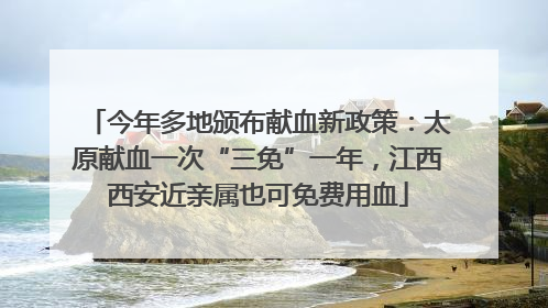今年多地颁布献血新政策：太原献血一次“三免”一年，江西西安近亲属也可免费用血