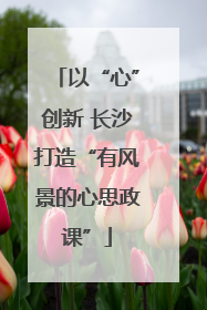以“心”创新 长沙打造“有风景的心思政课”