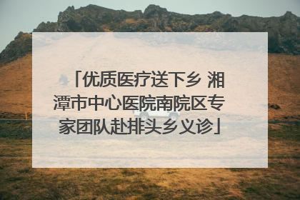 优质医疗送下乡 湘潭市中心医院南院区专家团队赴排头乡义诊
