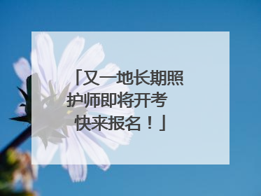 又一地长期照护师即将开考 快来报名！