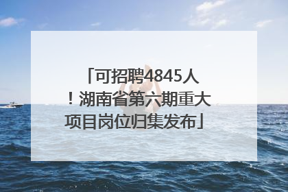 可招聘4845人！湖南省第六期重大项目岗位归集发布