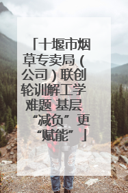 十堰市烟草专卖局（公司）联创轮训解工学难题 基层“减负”更“赋能”