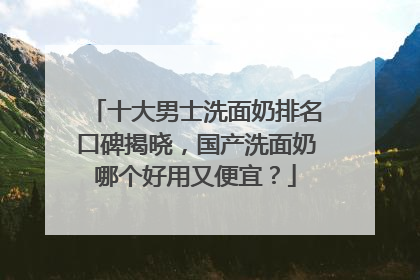十大男士洗面奶排名口碑揭晓，国产洗面奶哪个好用又便宜？