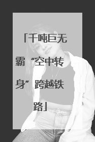 千吨巨无霸“空中转身”跨越铁路