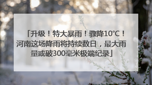 升级！特大暴雨！骤降10℃！河南这场降雨将持续数日，最大雨量或破300毫米极端纪录