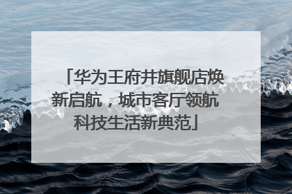 华为王府井旗舰店焕新启航，城市客厅领航科技生活新典范
