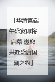 华清宫端午盛宴即将启幕 邀您共赴盛唐国潮之约