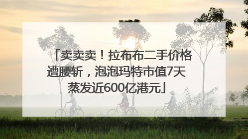 卖卖卖！拉布布二手价格遭腰斩，泡泡玛特市值7天蒸发近600亿港元