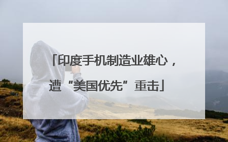 印度手机制造业雄心，遭“美国优先”重击