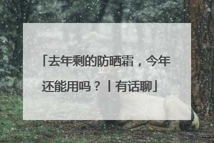 去年剩的防晒霜，今年还能用吗？丨有话聊