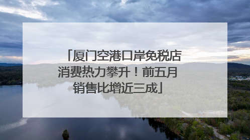 厦门空港口岸免税店消费热力攀升！前五月销售比增近三成
