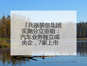 兵器装备集团实施分立重组：汽车业务独立成央企，7家上市公司披露进展