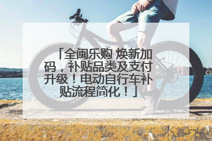 全闽乐购 焕新加码，补贴品类及支付升级！电动自行车补贴流程简化！