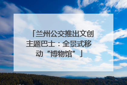兰州公交推出文创主题巴士：全景式移动“博物馆”