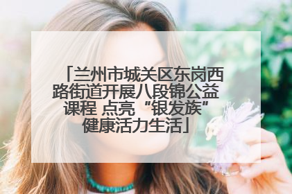 兰州市城关区东岗西路街道开展八段锦公益课程 点亮“银发族”健康活力生活