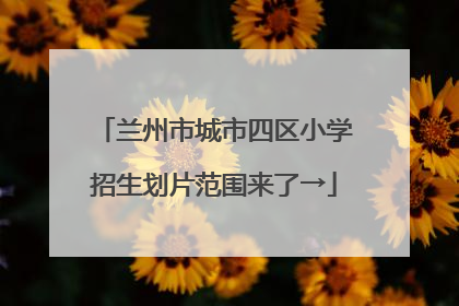 兰州市城市四区小学招生划片范围来了→