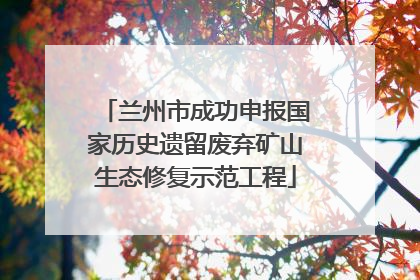 兰州市成功申报国家历史遗留废弃矿山生态修复示范工程