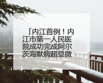 内江首例！内江市第一人民医院成功完成阿尔茨海默病超显微手术治疗