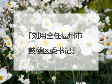 刘用全任福州市鼓楼区委书记