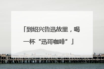 到绍兴鲁迅故里，喝一杯“迅哥咖啡”