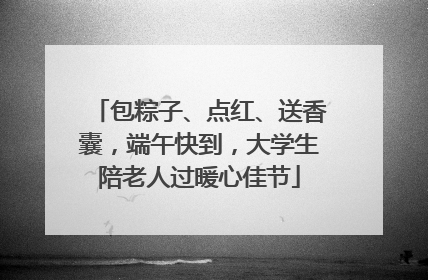 包粽子、点红、送香囊，端午快到，大学生陪老人过暖心佳节