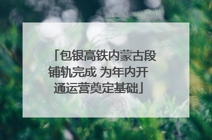 包银高铁内蒙古段铺轨完成 为年内开通运营奠定基础