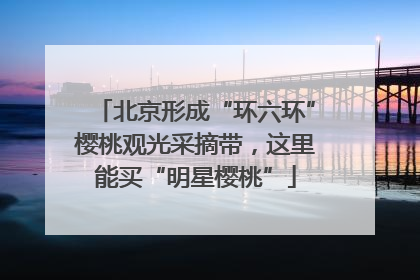 北京形成“环六环”樱桃观光采摘带，这里能买“明星樱桃”