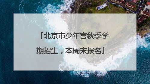 北京市少年宫秋季学期招生，本周末报名