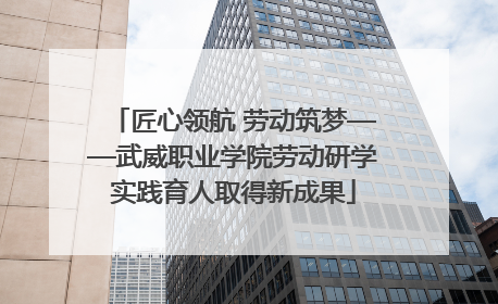 匠心领航 劳动筑梦——武威职业学院劳动研学实践育人取得新成果