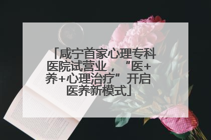 咸宁首家心理专科医院试营业，“医+养+心理治疗”开启医养新模式