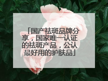 国产祛斑品牌分享，国家唯一认证的祛斑产品，公认最好用的护肤品