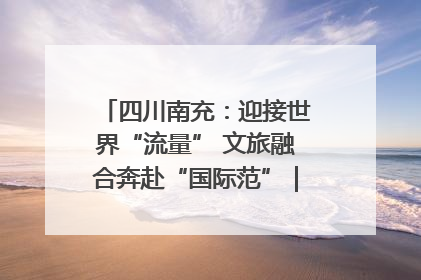 四川南充：迎接世界“流量” 文旅融合奔赴“国际范”｜话锦绣·说安逸