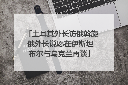 土耳其外长访俄斡旋 俄外长说愿在伊斯坦布尔与乌克兰再谈