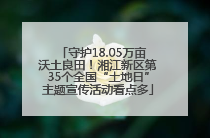 守护18.05万亩沃土良田！湘江新区第35个全国“土地日”主题宣传活动看点多