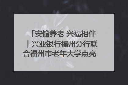 安愉养老 兴福相伴｜兴业银行福州分行联合福州市老年大学点亮安愉文化生活