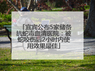 宜宾公布5家储备抗蛇毒血清医院：被蛇咬伤后2小时内使用效果最佳