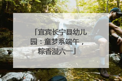 宜宾长宁县幼儿园：童梦系端午，粽香漫六一