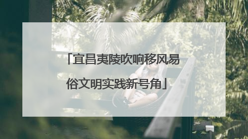 宜昌夷陵吹响移风易俗文明实践新号角